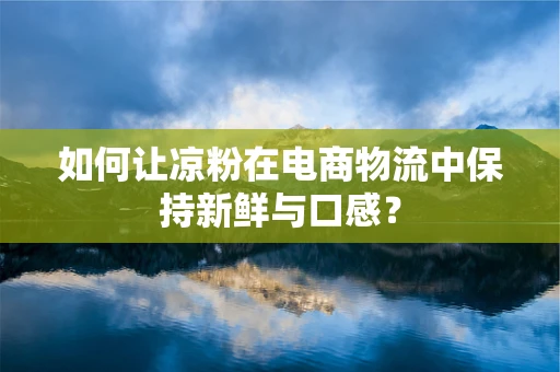 如何让凉粉在电商物流中保持新鲜与口感？