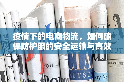 疫情下的电商物流，如何确保防护服的安全运输与高效配送？