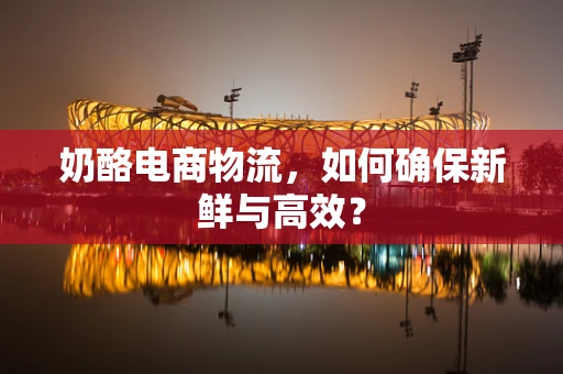 奶酪电商物流，如何确保新鲜与高效？