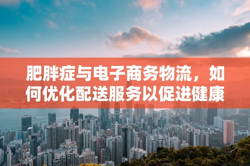 肥胖症与电子商务物流，如何优化配送服务以促进健康生活？