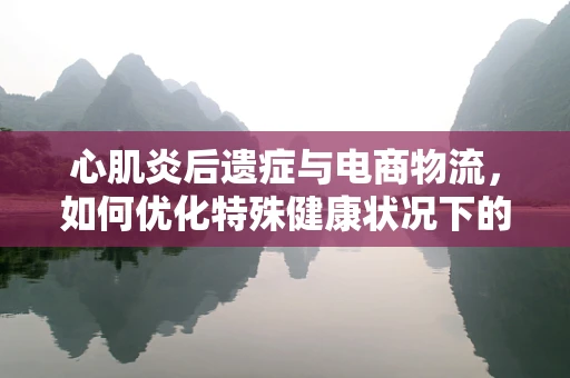 心肌炎后遗症与电商物流，如何优化特殊健康状况下的配送服务？
