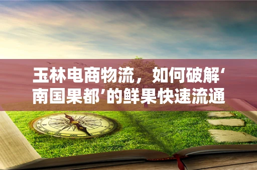 玉林电商物流，如何破解‘南国果都’的鲜果快速流通难题？