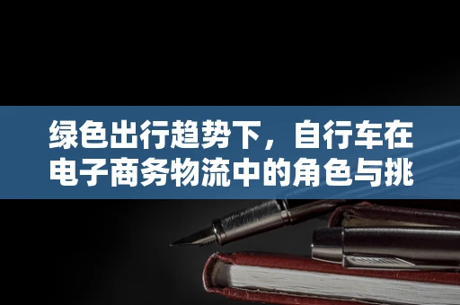 绿色出行趋势下，自行车在电子商务物流中的角色与挑战是什么？