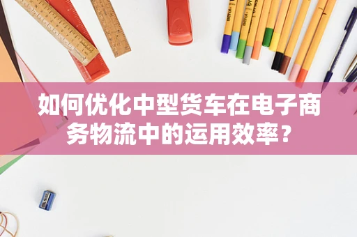 如何优化中型货车在电子商务物流中的运用效率？
