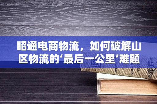 昭通电商物流，如何破解山区物流的‘最后一公里’难题？
