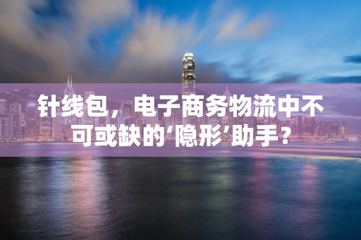针线包，电子商务物流中不可或缺的‘隐形’助手？