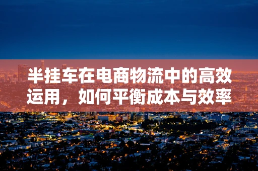 半挂车在电商物流中的高效运用，如何平衡成本与效率？