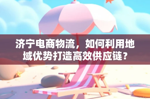 济宁电商物流，如何利用地域优势打造高效供应链？