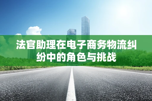 法官助理在电子商务物流纠纷中的角色与挑战