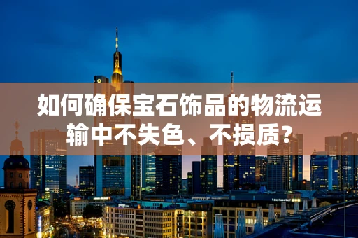 如何确保宝石饰品的物流运输中不失色、不损质？