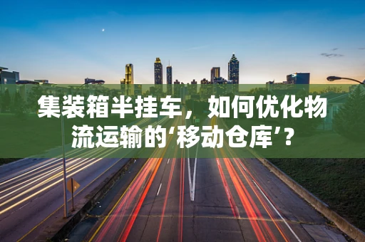 集装箱半挂车，如何优化物流运输的‘移动仓库’？