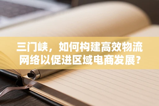 三门峡，如何构建高效物流网络以促进区域电商发展？