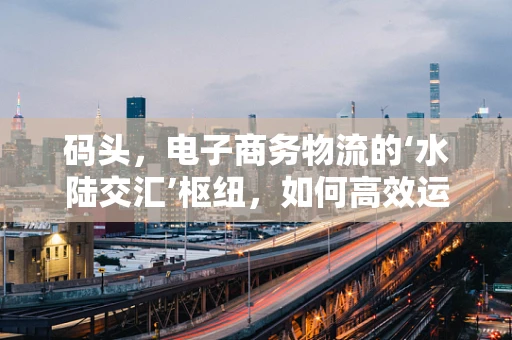码头，电子商务物流的‘水陆交汇’枢纽，如何高效运作？