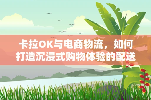 卡拉OK与电商物流，如何打造沉浸式购物体验的配送新模式？