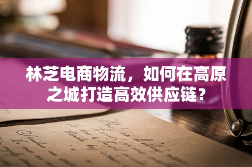 林芝电商物流，如何在高原之城打造高效供应链？