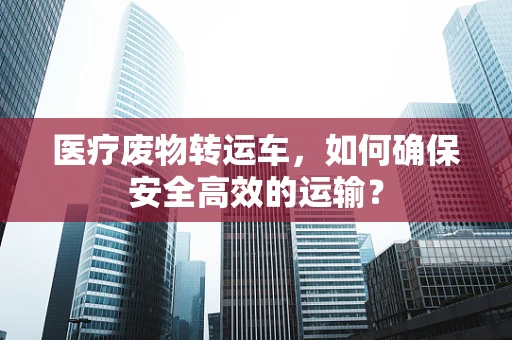 医疗废物转运车，如何确保安全高效的运输？