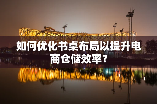 如何优化书桌布局以提升电商仓储效率？