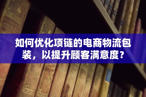 如何优化项链的电商物流包装，以提升顾客满意度？