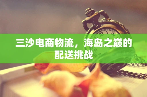 三沙电商物流，海岛之巅的配送挑战
