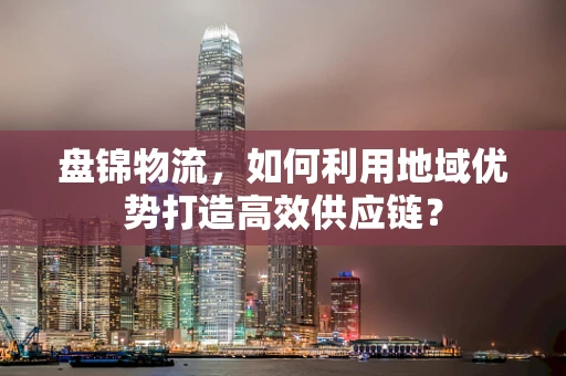 盘锦物流，如何利用地域优势打造高效供应链？