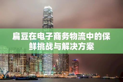 扁豆在电子商务物流中的保鲜挑战与解决方案