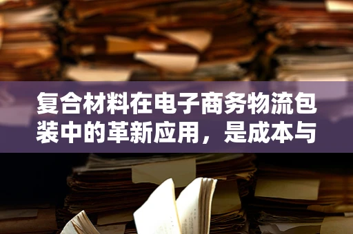 复合材料在电子商务物流包装中的革新应用，是成本与性能的完美平衡吗？