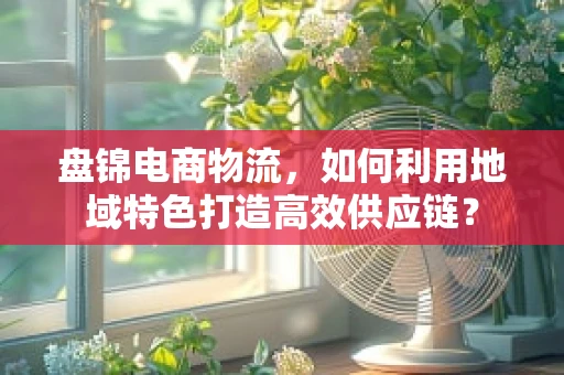 盘锦电商物流，如何利用地域特色打造高效供应链？