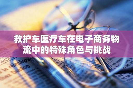 救护车医疗车在电子商务物流中的特殊角色与挑战