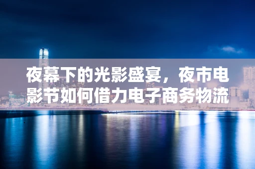 夜幕下的光影盛宴，夜市电影节如何借力电子商务物流提升观影体验？