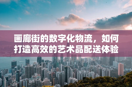 画廊街的数字化物流，如何打造高效的艺术品配送体验？