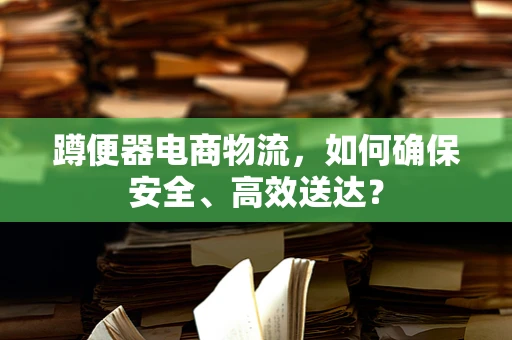 蹲便器电商物流，如何确保安全、高效送达？