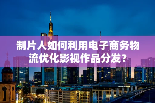 制片人如何利用电子商务物流优化影视作品分发？