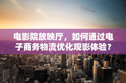 电影院放映厅，如何通过电子商务物流优化观影体验？
