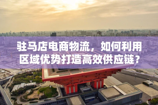 驻马店电商物流，如何利用区域优势打造高效供应链？