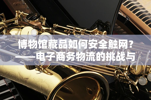 博物馆藏品如何安全触网？——电子商务物流的挑战与解决方案
