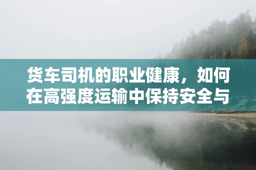 货车司机的职业健康，如何在高强度运输中保持安全与健康？