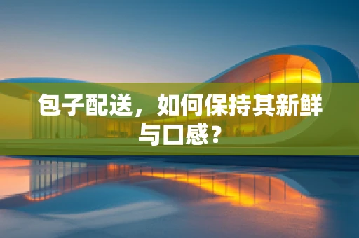 包子配送，如何保持其新鲜与口感？