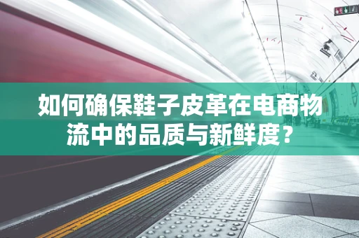如何确保鞋子皮革在电商物流中的品质与新鲜度？