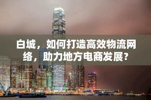 白城，如何打造高效物流网络，助力地方电商发展？