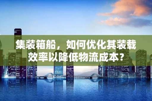 集装箱船，如何优化其装载效率以降低物流成本？
