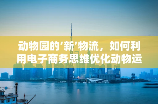 动物园的‘新’物流，如何利用电子商务思维优化动物运输？