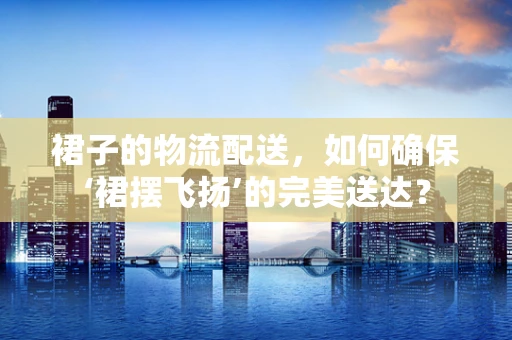 裙子的物流配送，如何确保‘裙摆飞扬’的完美送达？