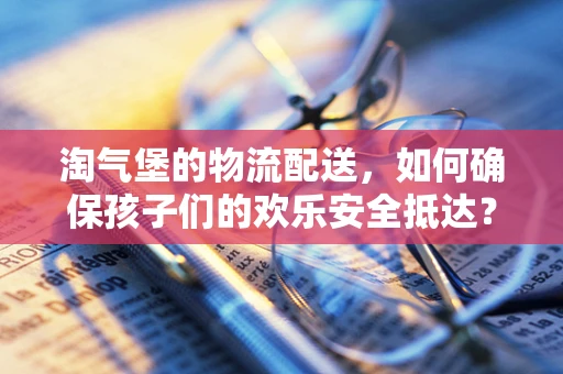 淘气堡的物流配送，如何确保孩子们的欢乐安全抵达？