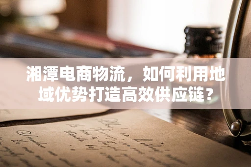 湘潭电商物流，如何利用地域优势打造高效供应链？
