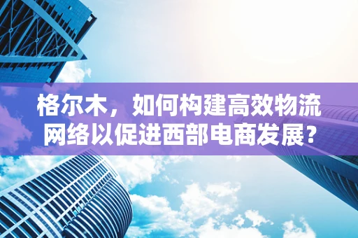 格尔木，如何构建高效物流网络以促进西部电商发展？