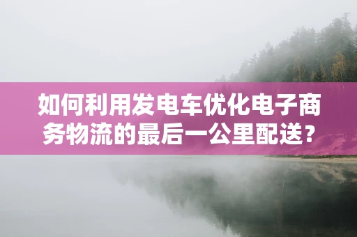 如何利用发电车优化电子商务物流的最后一公里配送？