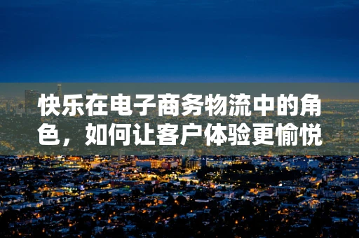 快乐在电子商务物流中的角色，如何让客户体验更愉悦？