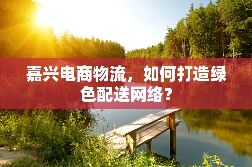 嘉兴电商物流，如何打造绿色配送网络？