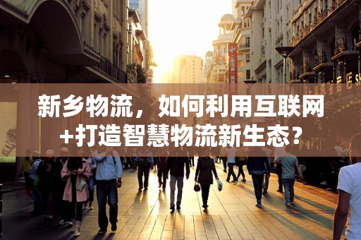 新乡物流，如何利用互联网+打造智慧物流新生态？