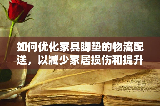 如何优化家具脚垫的物流配送，以减少家居损伤和提升客户满意度？